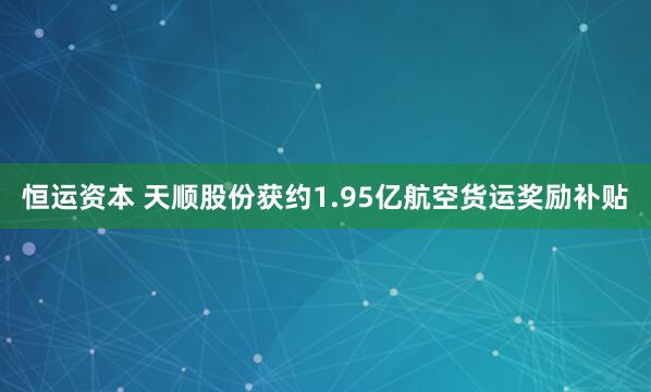 恒运资本 天顺股份获约1.95亿航空货运奖励补贴