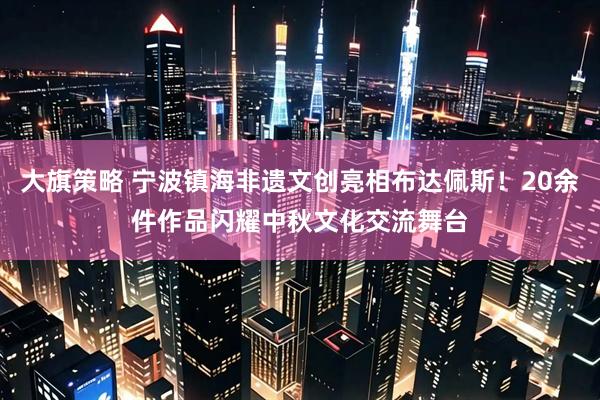 大旗策略 宁波镇海非遗文创亮相布达佩斯！20余件作品闪耀中秋文化交流舞台