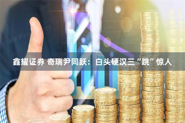鑫耀证券 奇瑞尹同跃：白头硬汉三“跳”惊人