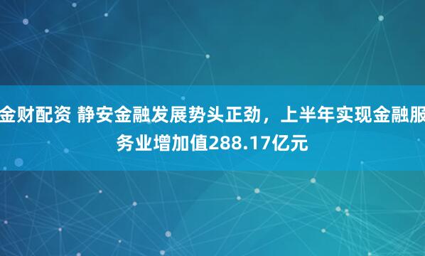 金财配资 静安金融发展势头正劲,上半年实现金融服务业增加值288.17亿元