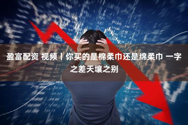 盈富配资 视频丨你买的是棉柔巾还是绵柔巾 一字之差天壤之别