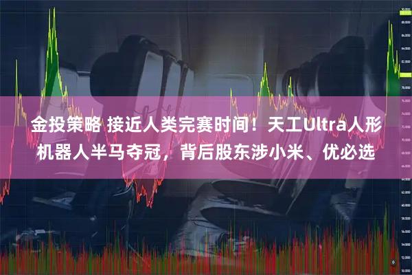 金投策略 接近人类完赛时间！天工Ultra人形机器人半马夺冠，背后股东涉小米、优必选