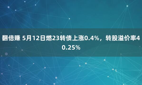 翻倍赚 5月12日燃23转债上涨0.4%，转股溢价率40.25%