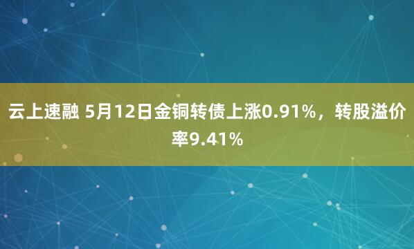 云上速融 5月12日金铜转债上涨0.91%，转股溢价率9.41%