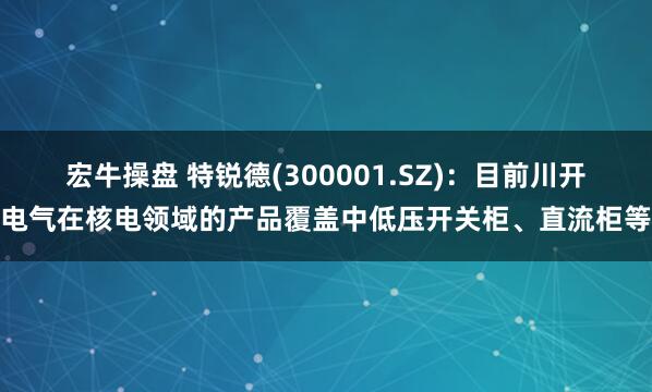 宏牛操盘 特锐德(300001.SZ)：目前川开电气在核电领域的产品覆盖中低压开关柜、直流柜等