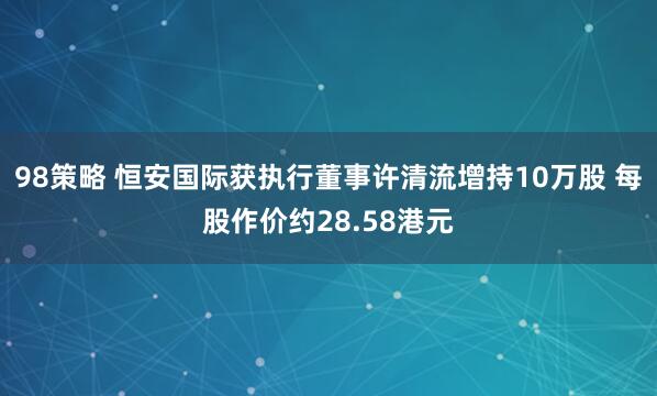 98策略 恒安国际获执行董事许清流增持10万股 每股作价约28.58港元
