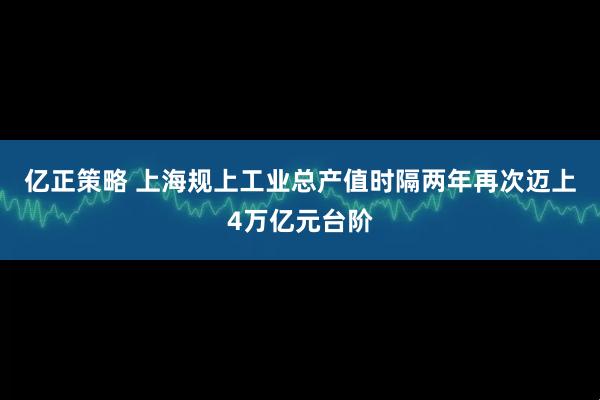 亿正策略 上海规上工业总产值时隔两年再次迈上4万亿元台阶