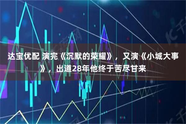 达宝优配 演完《沉默的荣耀》，又演《小城大事》，出道28年他终于苦尽甘来