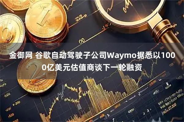 金御网 谷歌自动驾驶子公司Waymo据悉以1000亿美元估值商谈下一轮融资