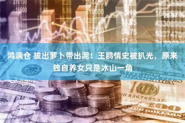 鸿满仓 拔出萝卜带出泥！王鸥情史被扒光，原来独自养女只是冰山一角